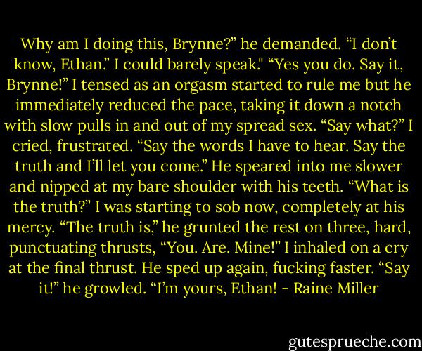 Why am I doing this, Brynne?” he demanded.<br />“I don’t know, Ethan.” I could barely speak."<br />“Yes you do. Say it, Brynne!” I tensed as an orgasm started to rule me but he immediately reduced the pace, taking it down a notch with slow pulls in and out of my spread sex.<br />“Say what?” I cried, frustrated.<br />“Say the words I have to hear. Say the truth and I’ll let you come.” He speared into me slower and nipped at my bare shoulder with his teeth.<br />“What is the truth?” I was starting to sob now, completely at his mercy.<br />“The truth is,” he grunted the rest on three, hard, punctuating thrusts, “You. Are. Mine!”<br />I inhaled on a cry at the final thrust.<br />He sped up again, fucking faster. “Say it!” he growled.<br />“I’m yours, Ethan! - Raine Miller