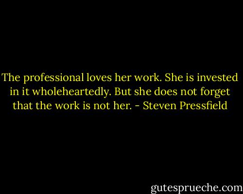 The professional loves her work. She is invested in it wholeheartedly. But she does not forget that the work is not her. - Steven Pressfield