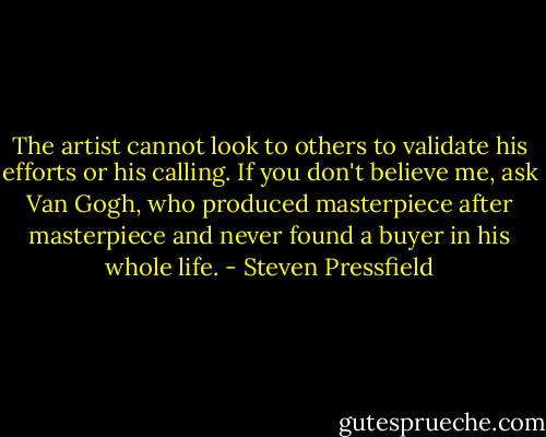 The artist cannot look to others to validate his efforts or his calling. If you don't believe me, ask Van Gogh, who produced masterpiece after masterpiece and never found a buyer in his whole life. - Steven Pressfield