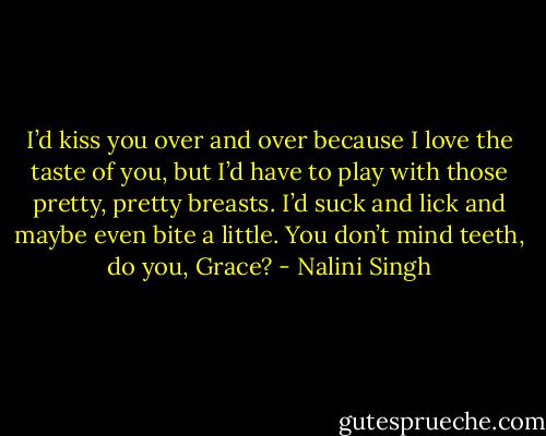 I’d kiss you over and over because I love the taste of you, but I’d have to play with those pretty, pretty breasts. I’d suck and lick and maybe even bite a little. You don’t mind teeth, do you, Grace? - Nalini Singh