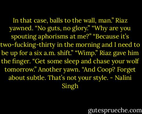 In that case, balls to the wall, man.” Riaz yawned. “No guts, no glory.”<br />“Why are you spouting aphorisms at me?”<br />“Because it’s two-fucking-thirty in the morning and I need to be up for a six a.m. shift.”<br />“Wimp.”<br />Riaz gave him the finger. “Get some sleep and chase your wolf tomorrow.” Another yawn. “And Coop? Forget about subtle. That’s not your style. - Nalini Singh