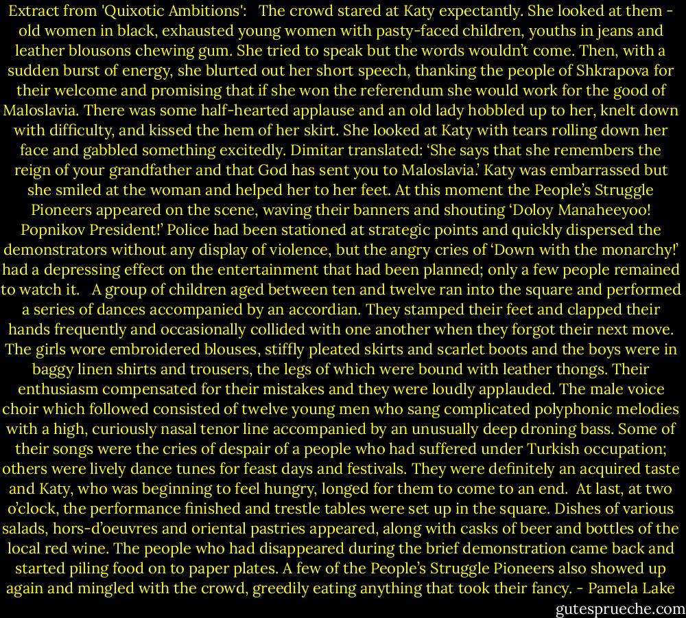 Extract from 'Quixotic Ambitions':<br /><br /><br />The crowd stared at Katy expectantly. She looked at them - old women in black, exhausted young women with pasty-faced children, youths in jeans and leather blousons chewing gum. She tried to speak but the words wouldn’t come. Then, with a sudden burst of energy, she blurted out her short speech, thanking the people of Shkrapova for their welcome and promising that if she won the referendum she would work for the good of Maloslavia. There was some half-hearted applause and an old lady hobbled up to her, knelt down with difficulty, and kissed the hem of her skirt. She looked at Katy with tears rolling down her face and gabbled something excitedly. Dimitar translated: ‘She says that she remembers the reign of your grandfather and that God has sent you to Maloslavia.’ Katy was embarrassed but she smiled at the woman and helped her to her feet. At this moment the People’s Struggle Pioneers appeared on the scene, waving their banners and shouting ‘Doloy Manaheeyoo! Popnikov President!’ Police had been stationed at strategic points and quickly dispersed the demonstrators without any display of violence, but the angry cries of ‘Down with the monarchy!’ had a depressing effect on the entertainment that had been planned; only a few people remained to watch it. <br /><br />A group of children aged between ten and twelve ran into the square and performed a series of dances accompanied by an accordian. They stamped their feet and clapped their hands frequently and occasionally collided with one another when they forgot their next move. The girls wore embroidered blouses, stiffly pleated skirts and scarlet boots and the boys were in baggy linen shirts and trousers, the legs of which were bound with leather thongs. Their enthusiasm compensated for their mistakes and they were loudly applauded. The male voice choir which followed consisted of twelve young men who sang complicated polyphonic melodies with a high, curiously nasal tenor line accompanied by an unusually deep droning bass. Some of their songs were the cries of despair of a people who had suffered under Turkish occupation; others were lively dance tunes for feast days and festivals. They were definitely an acquired taste and Katy, who was beginning to feel hungry, longed for them to come to an end. <br />At last, at two o’clock, the performance finished and trestle tables were set up in the square. Dishes of various salads, hors-d’oeuvres and oriental pastries appeared, along with casks of beer and bottles of the local red wine. The people who had disappeared during the brief demonstration came back and started piling food on to paper plates. A few of the People’s Struggle Pioneers also showed up again and mingled with the crowd, greedily eating anything that took their fancy. - Pamela Lake