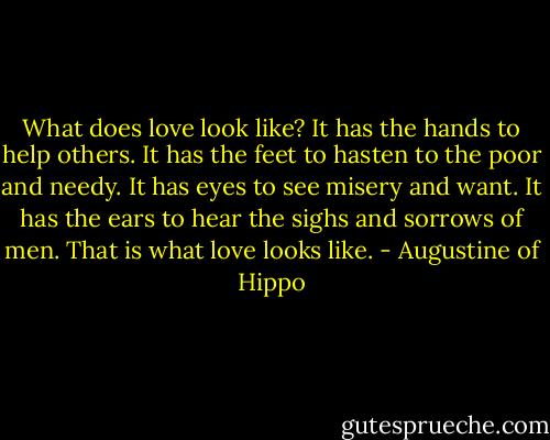 What does love look like? It has the hands to help others. It has the feet to hasten to the poor and needy. It has eyes to see misery and want. It has the ears to hear the sighs and sorrows of men. That is what love looks like. - Augustine of Hippo