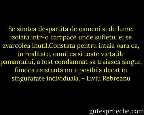 Se simtea despartita de oameni si de lume, izolata intr-o carapace unde sufletul ei se zvarcolea inutil.Constata pentru intaia oara ca, in realitate, omul ca si toate vietatile pamantului, a fost condamnat sa traiasca singur, fiindca existenta nu e posibila decat in singuratate individuala. - Liviu Rebreanu
