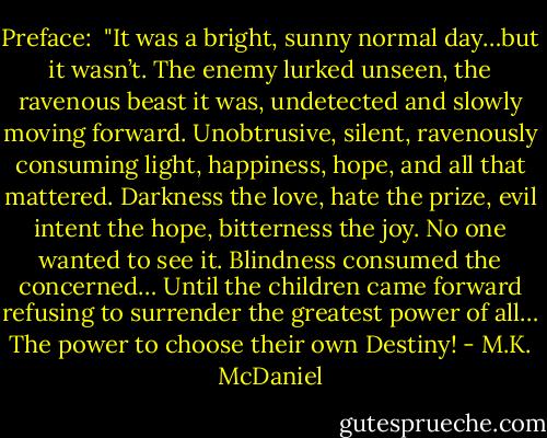 Preface: <br />"It was a bright, sunny normal day…but it wasn’t. The enemy lurked unseen, the ravenous beast it was, undetected and slowly moving forward. Unobtrusive, silent, ravenously consuming light, happiness, hope, and all that mattered. Darkness the love, hate the prize, evil intent the hope, bitterness the joy. No one wanted to see it. Blindness consumed the concerned… Until the children came forward refusing to surrender the greatest power of all… The power to choose their own Destiny! - M.K. McDaniel
