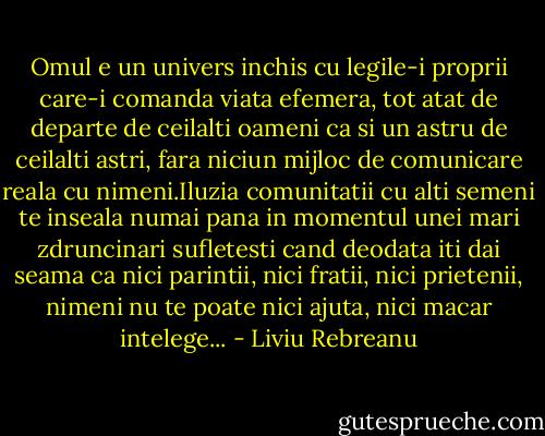 Omul e un univers inchis cu legile-i proprii care-i comanda viata efemera, tot atat de departe de ceilalti oameni ca si un astru de ceilalti astri, fara niciun mijloc de comunicare reala cu nimeni.Iluzia comunitatii cu alti semeni te inseala numai pana in momentul unei mari zdruncinari sufletesti cand deodata iti dai seama ca nici parintii, nici fratii, nici prietenii, nimeni nu te poate nici ajuta, nici macar intelege... - Liviu Rebreanu