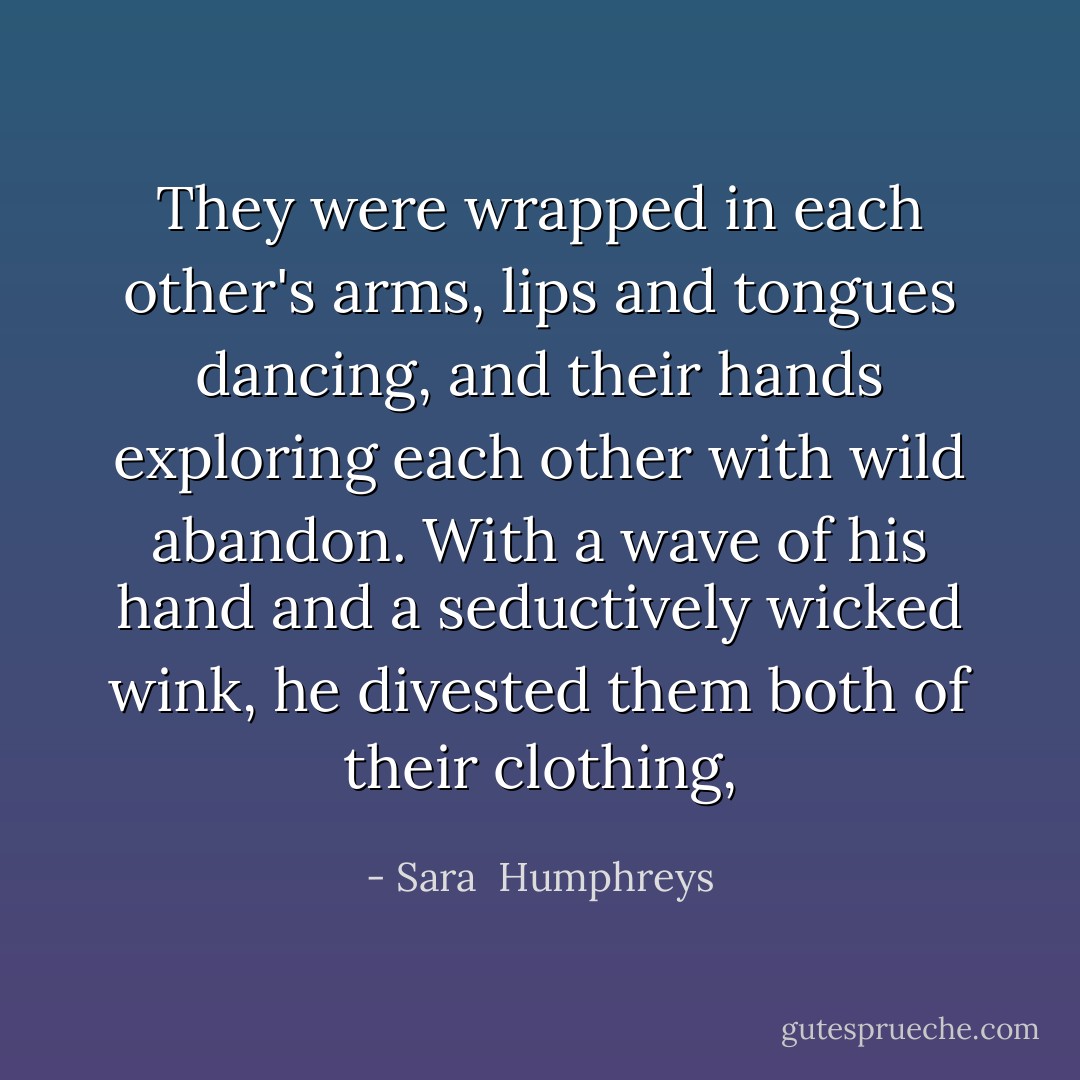 They were wrapped in each other's arms, lips and tongues dancing, and their hands exploring each other with wild abandon. With a wave of his hand and a seductively wicked wink, he divested them both of their clothing, - Sara  Humphreys