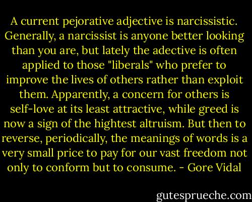 A current pejorative adjective is narcissistic. Generally, a narcissist is anyone better looking than you are, but lately the adective is often applied to those "liberals" who prefer to improve the lives of others rather than exploit them. Apparently, a concern for others is self-love at its least attractive, while greed is now a sign of the hightest altruism. But then to reverse, periodically, the meanings of words is a very small price to pay for our vast freedom not only to conform but to consume. - Gore Vidal