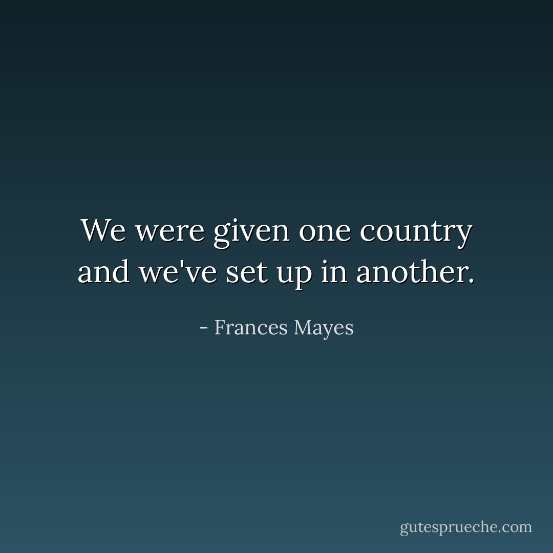 We were given one country and we've set up in another. - Frances Mayes
