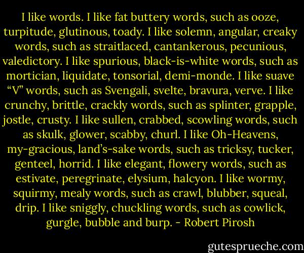 I like words. I like fat buttery words, such as ooze, turpitude, glutinous, toady. I like solemn, angular, creaky words, such as straitlaced, cantankerous, pecunious, valedictory. I like spurious, black-is-white words, such as mortician, liquidate, tonsorial, demi-monde. I like suave “V” words, such as Svengali, svelte, bravura, verve. I like crunchy, brittle, crackly words, such as splinter, grapple, jostle, crusty. I like sullen, crabbed, scowling words, such as skulk, glower, scabby, churl. I like Oh-Heavens, my-gracious, land’s-sake words, such as tricksy, tucker, genteel, horrid. I like elegant, flowery words, such as estivate, peregrinate, elysium, halcyon. I like wormy, squirmy, mealy words, such as crawl, blubber, squeal, drip. I like sniggly, chuckling words, such as cowlick, gurgle, bubble and burp. - Robert Pirosh