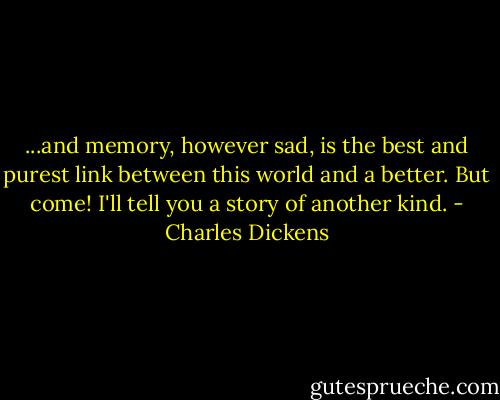 ...and memory, however sad, is the best and purest link between this world and a better. But come! I'll tell you a story of another kind. - Charles Dickens