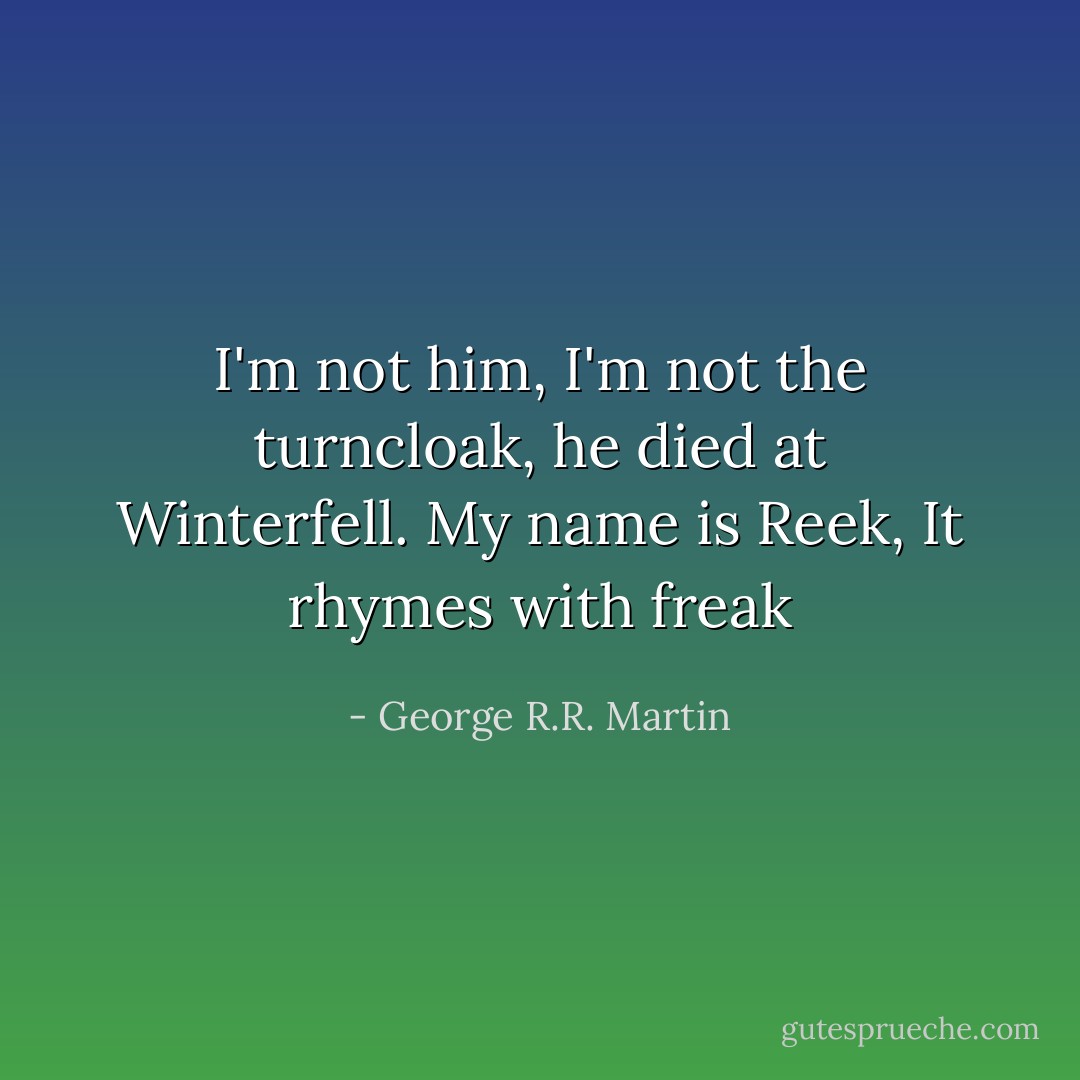 I'm not him, I'm not the turncloak, he died at Winterfell. My name is Reek, It rhymes with freak - George R.R. Martin
