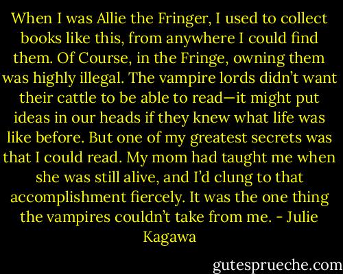 When I was Allie the Fringer, I used to collect books like this, from anywhere I could find them. Of Course, in the Fringe, owning them was highly illegal. The vampire lords didn’t want their cattle to be able to read—it might put ideas in our heads if they knew what life was like before. But one of my greatest secrets was that I could read. My mom had taught me when she was still alive, and I’d clung to that accomplishment fiercely. It was the one thing the vampires couldn’t take from me. - Julie Kagawa
