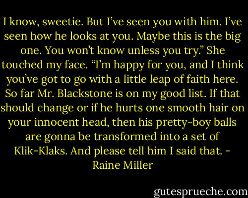 I know, sweetie. But I’ve seen you with him. I’ve seen how he looks at you. Maybe this is the big one. You won’t know unless you try.” She touched my face. “I’m happy for you, and I think you’ve got to go with a little leap of faith here. So far Mr. Blackstone is on my good list. If that should change or if he hurts one smooth hair on your innocent head, then his pretty-boy balls are gonna be transformed into a set of Klik-Klaks. And please tell him I said that. - Raine Miller