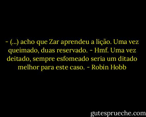 - (...) acho que Zar aprendeu a lição. Uma vez queimado, duas reservado.<br />- Hmf. Uma vez deitado, sempre esfomeado seria um ditado melhor para este caso. - Robin Hobb