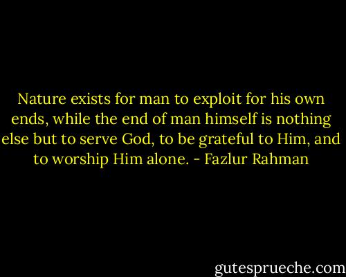 Nature exists for man to exploit for his own ends, while the end of man himself is nothing else but to serve God, to be grateful to Him, and to worship Him alone. - Fazlur Rahman