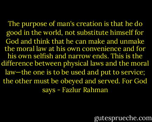 The purpose of man's creation is that he do good in the world, not substitute<br />himself for God and think that he can make and unmake the moral law at his own<br />convenience and for his own selfish and narrow ends. This is the difference between<br />physical laws and the moral law—the one is to be used and put to service; the other<br />must be obeyed and served. For God says - Fazlur Rahman