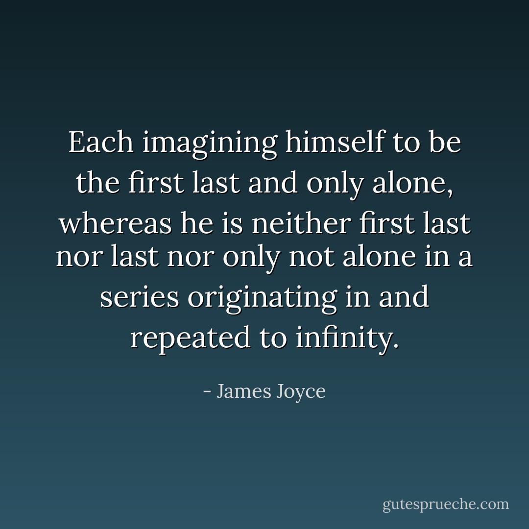 Each imagining himself to be the first last and only alone, whereas he is neither first last nor last nor only not alone in a series originating in and repeated to infinity. - James Joyce