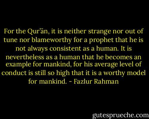 For the Qur’ān, it is neither strange nor out of tune nor blameworthy for a prophet<br />that he is not always consistent as a human. It is nevertheless as a human that he<br />becomes an example for mankind, for his average level of conduct is still so high that it is a worthy model for mankind. - Fazlur Rahman