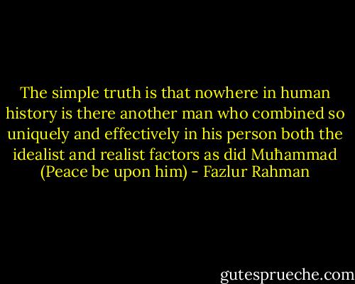 The simple truth is that nowhere in human history is there another man<br />who combined so uniquely and effectively in his person both the idealist and realist factors as did Muħammad (Peace be upon him) - Fazlur Rahman