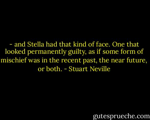 - and Stella had that kind of face. One that looked permanently guilty, as if some form of mischief was in the recent past, the near future, or both. - Stuart Neville