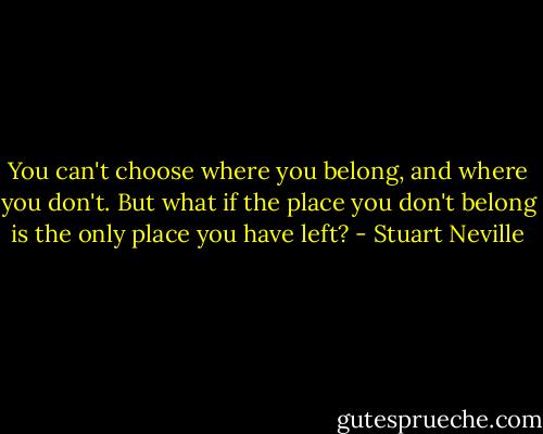 You can't choose where you belong, and where you don't. But what if the place you don't belong is the only place you have left? - Stuart Neville