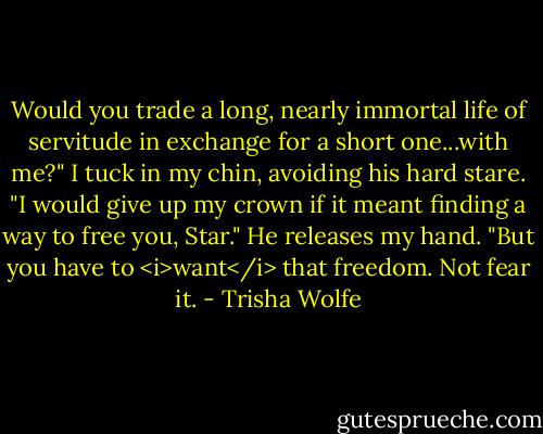 Would you trade a long, nearly immortal life of servitude in exchange for a short one...with me?"<br />I tuck in my chin, avoiding his hard stare.<br />"I would give up my crown if it meant finding a way to free you, Star." He releases my hand. "But you have to <i>want</i> that freedom. Not fear it. - Trisha Wolfe