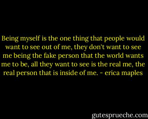 Being myself is the one thing that people would want to see out of me, they don't want to see me being the fake person that the world wants me to be, all they want to see is the real me, the real person that is inside of me. - erica maples
