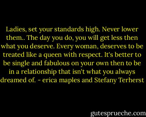 Ladies, set your standards high. Never lower them.. The day you do, you will get less then what you deserve.<br />Every woman, deserves to be treated like a queen with respect. It's better to be single and fabulous on your own then to be in a relationship that isn't what you always dreamed of. - erica maples and Stefany Terherst