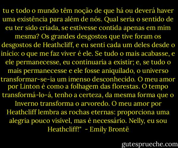 tu e todo o mundo têm noção de que há ou deverá haver uma existência para além de nós. Qual seria o sentido de eu ter sido criada, se estivesse contida apenas em mim mesma? Os grandes desgostos que tive foram os desgostos de Heathcliff, e eu senti cada um deles desde o início: o que me faz viver é ele. Se tudo o mais acabasse, e ele permanecesse, eu continuaria a existir; e, se tudo o mais permanecesse e ele fosse aniquilado, o universo transformar-se-ia um imenso desconhecido. O meu amor por Linton é como a folhagem das florestas. O tempo transformá-lo-á, tenho a certeza, da mesma forma que o Inverno transforma o arvoredo. O meu amor por Heathcliff lembra as rochas eternas: proporciona uma alegria pouco visível, mas é necessário. Nelly, eu sou Heathcliff!"  - Emily Brontë