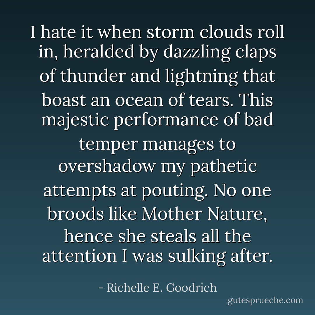 I hate it when storm clouds roll in, heralded by dazzling claps of thunder and lightning that boast an ocean of tears. This majestic performance of bad temper manages to overshadow my pathetic attempts at pouting. No one broods like Mother Nature, hence she steals all the attention I was sulking after. - Richelle E. Goodrich