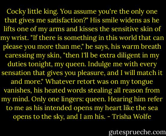 Cocky little king. You assume you're the only one that gives me satisfaction?"<br />His smile widens as he lifts one of my arms and kisses the sensitive skin of my wrist. "If there is something in this world that can please you more than me," he says, his warm breath caressing my skin, "then I'll be extra diligent in my duties tonight, my queen. Indulge me with every sensation that gives you pleasure, and I will match it and more."<br />Whatever retort was on my tongue vanishes, his heated words stealing all reason from my mind. Only one lingers: queen. Hearing him refer to me as his intended opens my heart like the sea opens to the sky, and I am his. - Trisha Wolfe