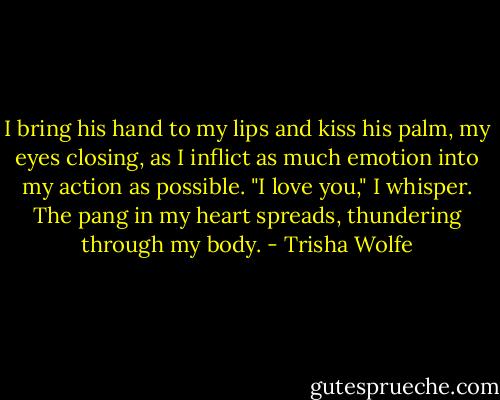 I bring his hand to my lips and kiss his palm, my eyes closing, as I inflict as much emotion into my action as possible. "I love you," I whisper. The pang in my heart spreads, thundering through my body. - Trisha Wolfe