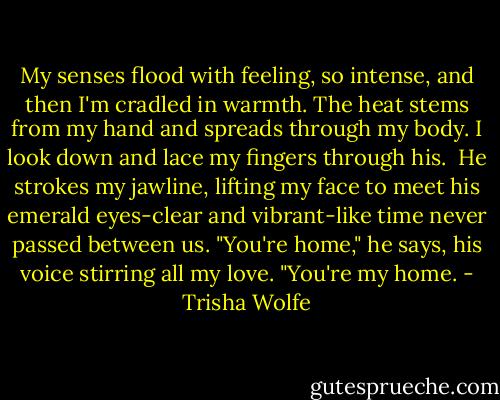 My senses flood with feeling, so intense, and then I'm cradled in warmth. The heat stems from my hand and spreads through my body. I look down and lace my fingers through his. <br />He strokes my jawline, lifting my face to meet his emerald eyes-clear and vibrant-like time never passed between us. "You're home," he says, his voice stirring all my love.<br />"You're my home. - Trisha Wolfe