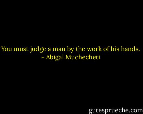 You must judge a man by the work of his hands. - Abigal Muchecheti