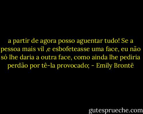 a partir de agora posso aguentar tudo! Se a pessoa mais vil ,e esbofeteasse uma face, eu não só lhe daria a outra face, como ainda lhe pediria perdão por tê-la provocado; - Emily Brontë