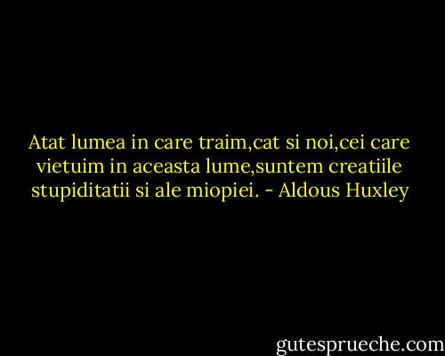 Atat lumea in care traim,cat si noi,cei care vietuim in aceasta lume,suntem creatiile stupiditatii si ale miopiei. - Aldous Huxley