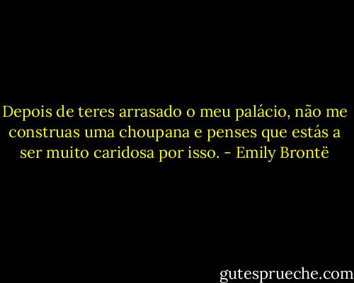 Depois de teres arrasado o meu palácio, não me construas uma choupana e penses que estás a ser muito caridosa por isso. - Emily Brontë