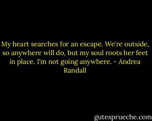 My heart searches for an escape. We're outside, so anywhere will do, but my soul roots her feet in place. I'm not going anywhere. - Andrea Randall