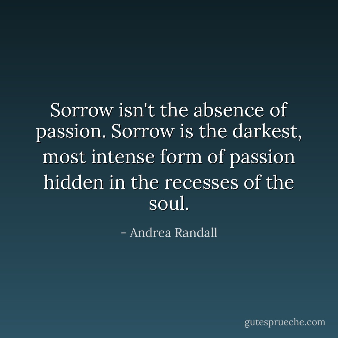 Sorrow isn't the absence of passion. Sorrow is the darkest, most intense form of passion hidden in the recesses of the soul. - Andrea Randall