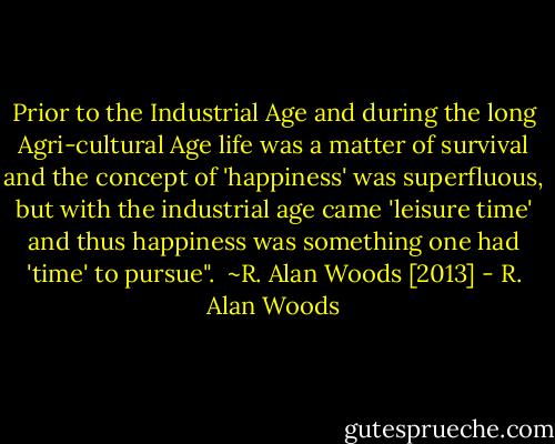 Prior to the Industrial Age and during the long Agri-cultural Age life was a matter of survival and the concept of 'happiness' was superfluous, but with the industrial age came 'leisure time' and thus happiness was something one had 'time' to pursue".<br /><br />~R. Alan Woods [2013] - R. Alan Woods