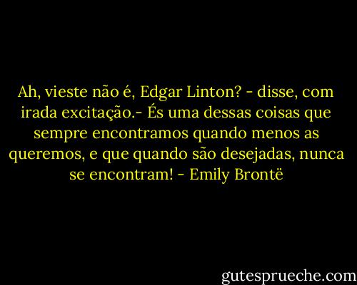 Ah, vieste não é, Edgar Linton? - disse, com irada excitação.- És uma dessas coisas que sempre encontramos quando menos as queremos, e que quando são desejadas, nunca se encontram! - Emily Brontë