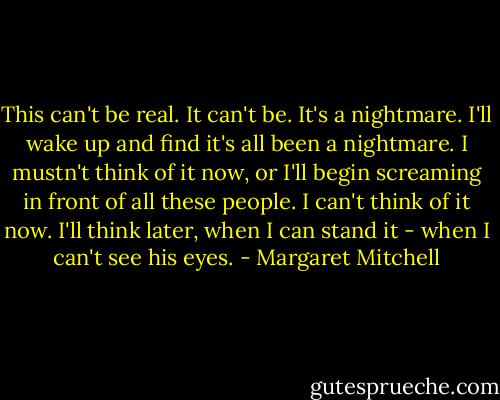 This can't be real. It can't be. It's a nightmare. I'll wake up and find it's all been a nightmare. I mustn't think of it now, or I'll begin screaming in front of all these people. I can't think of it now. I'll think later, when I can stand it - when I can't see his eyes. - Margaret Mitchell
