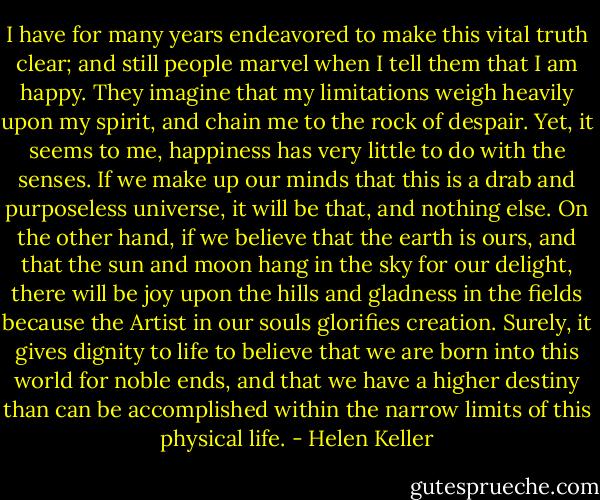 I have for many years endeavored to make this vital truth clear; and still people marvel when I tell them that I am happy. They imagine that my limitations weigh heavily upon my spirit, and chain me to the rock of despair. Yet, it seems to me, happiness has very little to do with the senses. If we make up our minds that this is a drab and purposeless universe, it will be that, and nothing else. On the other hand, if we believe that the earth is ours, and that the sun and moon hang in the sky for our delight, there will be joy upon the hills and gladness in the fields because the Artist in our souls glorifies creation. Surely, it gives dignity to life to believe that we are born into this world for noble ends, and that we have a higher destiny than can be accomplished within the narrow limits of this physical life. - Helen Keller