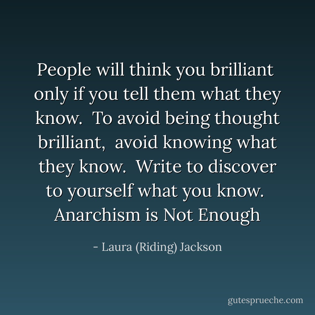 People will think you brilliant <br />only if you tell them what they know. <br />To avoid being thought brilliant, <br />avoid knowing what they know. <br />Write to discover to yourself<br />what you know.<br /><br />Anarchism is Not Enough - Laura (Riding) Jackson