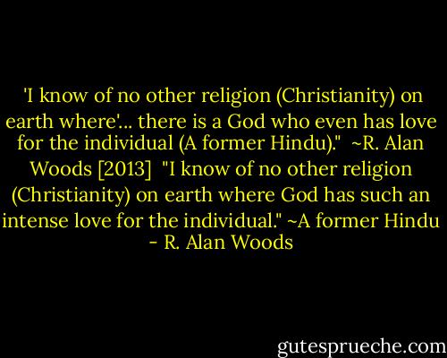  'I know of no other religion (Christianity) on earth where'... there is a God who even has love for the individual (A former Hindu)."<br /><br />~R. Alan Woods [2013]<br /><br />"I know of no other religion (Christianity) on earth where God has such an intense love for the individual." ~A former Hindu - R. Alan Woods