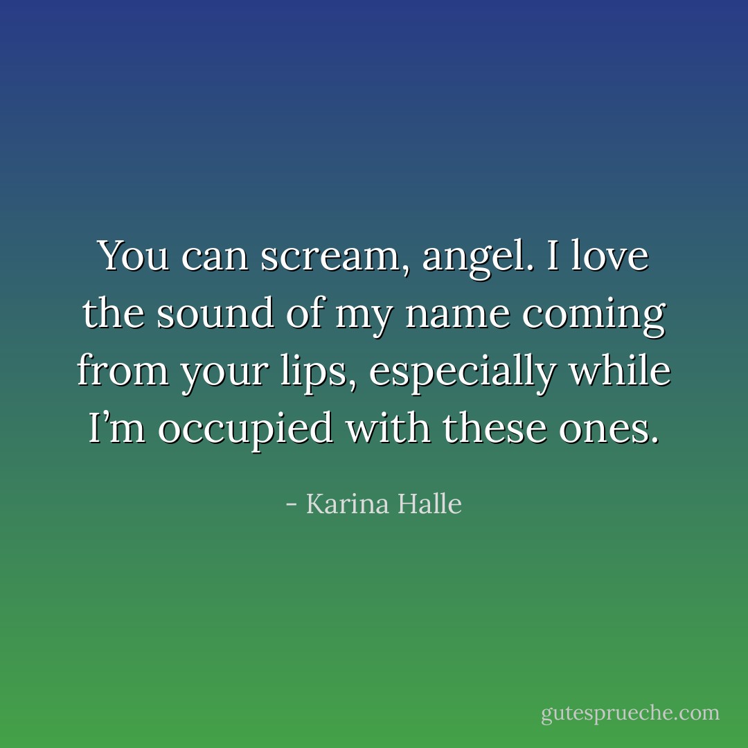 You can scream, angel. I love the sound of my name coming from your lips, especially while I’m occupied with these ones. - Karina Halle