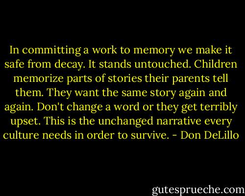 In committing a work to memory we make it safe from decay. It stands untouched. Children memorize parts of stories their parents tell them. They want the same story again and again. Don't change a word or they get terribly upset. This is the unchanged narrative every culture needs in order to survive. - Don DeLillo