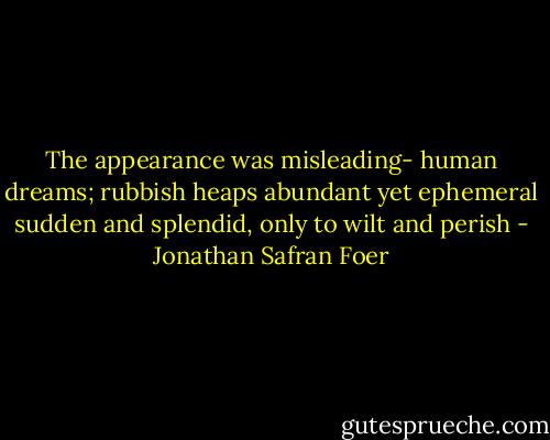 The appearance was misleading- human dreams; rubbish heaps abundant yet ephemeral sudden and splendid, only to wilt and perish - Jonathan Safran Foer