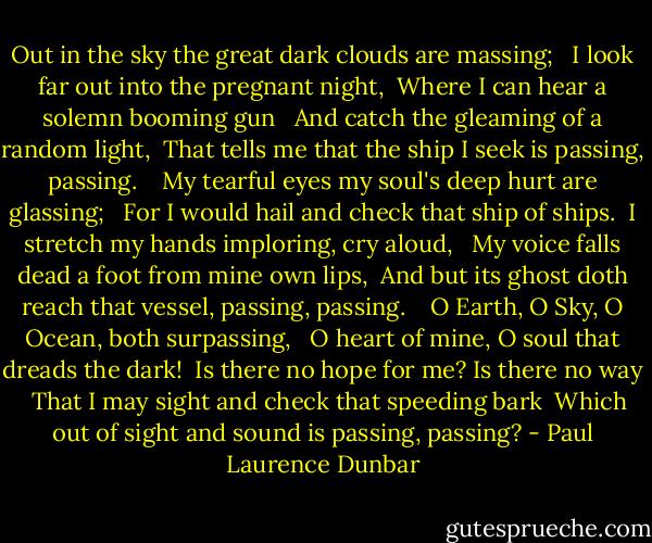 Out in the sky the great dark clouds are massing; <br /> I look far out into the pregnant night, <br />Where I can hear a solemn booming gun <br /> And catch the gleaming of a random light, <br />That tells me that the ship I seek is passing, passing. <br /><br /><br />My tearful eyes my soul's deep hurt are glassing; <br /> For I would hail and check that ship of ships. <br />I stretch my hands imploring, cry aloud, <br /> My voice falls dead a foot from mine own lips, <br />And but its ghost doth reach that vessel, passing, passing. <br /><br /><br />O Earth, O Sky, O Ocean, both surpassing, <br /> O heart of mine, O soul that dreads the dark! <br />Is there no hope for me? Is there no way <br /> That I may sight and check that speeding bark <br />Which out of sight and sound is passing, passing? - Paul Laurence Dunbar